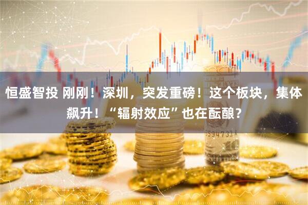 恒盛智投 刚刚!深圳,突发重磅!这个板块,集体飙升!“辐射效应”也在酝酿?