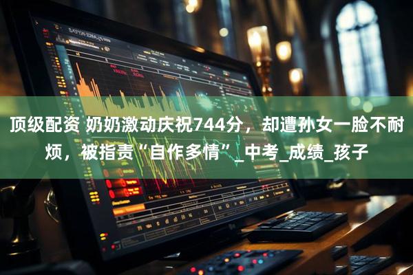 顶级配资 奶奶激动庆祝744分,却遭孙女一脸不耐烦,被指责“自作多情”_中考_成绩_孩子