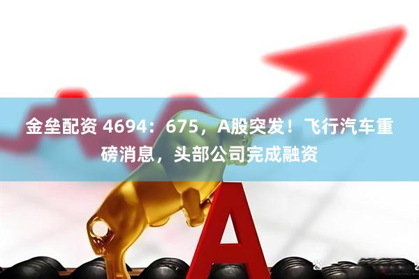 金垒配资 4694:675,A股突发!飞行汽车重磅消息,头部公司完成融资