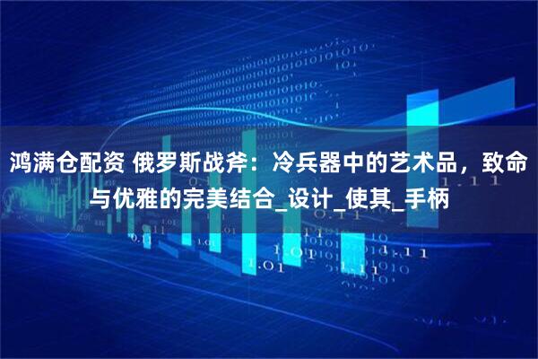 鸿满仓配资 俄罗斯战斧:冷兵器中的艺术品,致命与优雅的完美结合_设计_使其_手柄