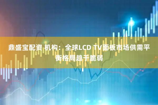 鼎盛宝配资 机构：全球LCD TV面板市场供需平衡格局趋于脆弱