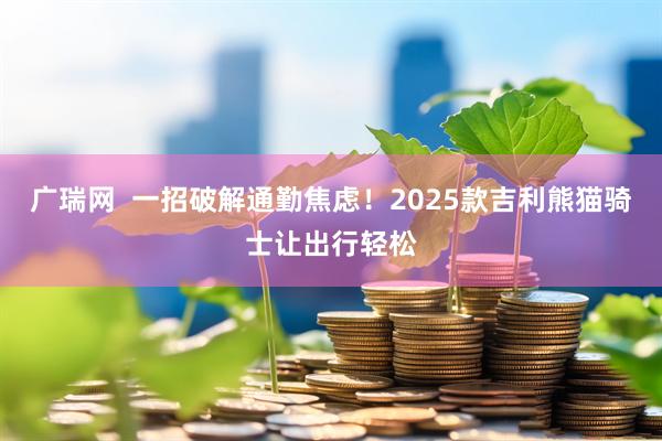 广瑞网  一招破解通勤焦虑！2025款吉利熊猫骑士让出行轻松