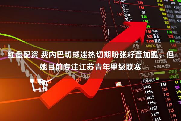 红盘配资 费内巴切球迷热切期盼张籽萱加盟,但她目前专注江苏青年甲级联赛