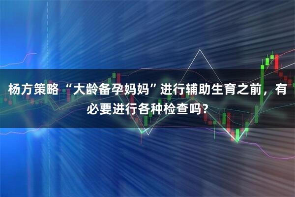 杨方策略 “大龄备孕妈妈”进行辅助生育之前，有必要进行各种检查吗？