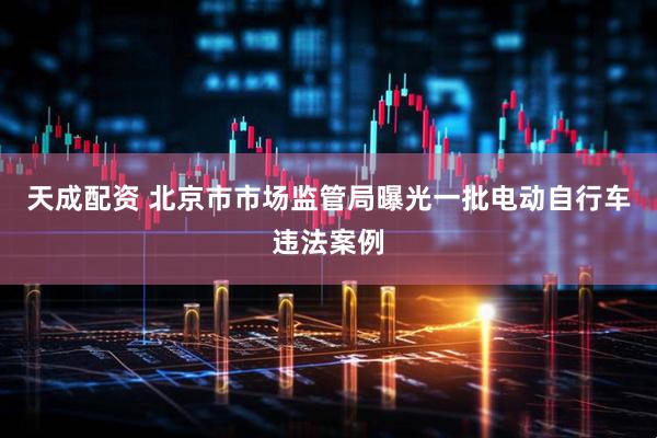 天成配资 北京市市场监管局曝光一批电动自行车违法案例